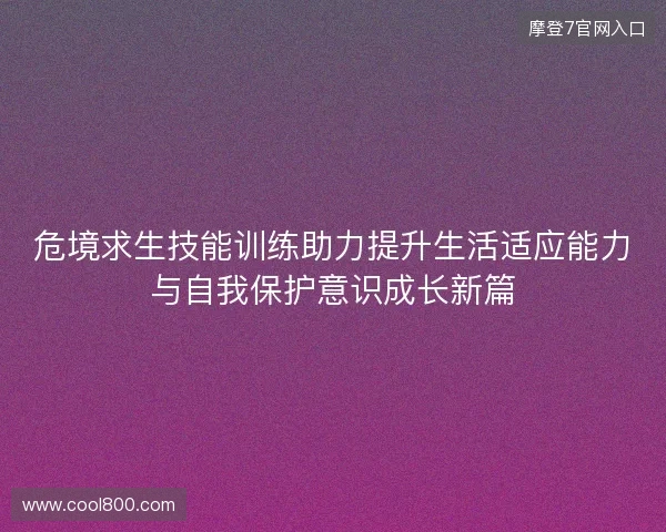危境求生技能训练助力提升生活适应能力与自我保护意识成长新篇